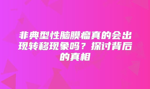 非典型性脑膜瘤真的会出现转移现象吗？探讨背后的真相