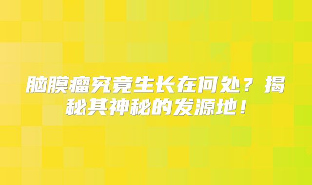 脑膜瘤究竟生长在何处？揭秘其神秘的发源地！