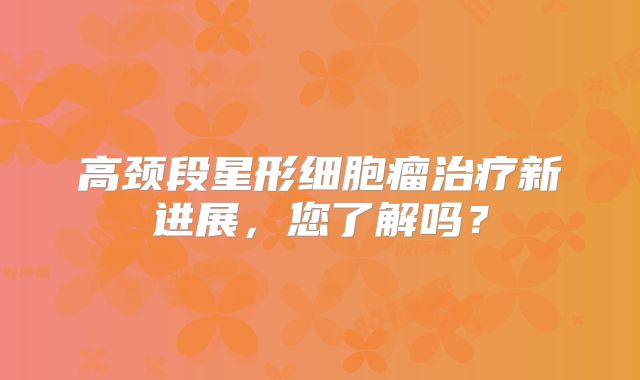 高颈段星形细胞瘤治疗新进展，您了解吗？