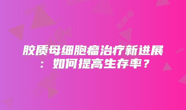 胶质母细胞瘤治疗新进展：如何提高生存率？