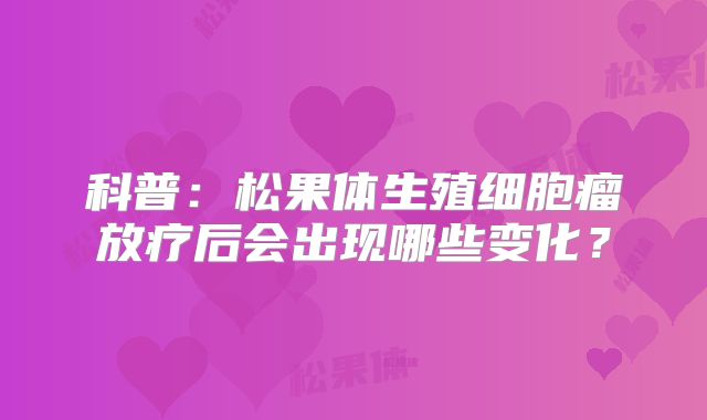 科普：松果体生殖细胞瘤放疗后会出现哪些变化？