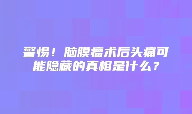 警惕！脑膜瘤术后头痛可能隐藏的真相是什么？
