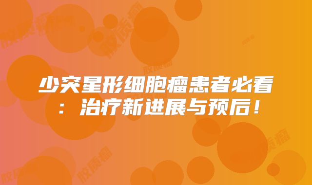 少突星形细胞瘤患者必看：治疗新进展与预后！