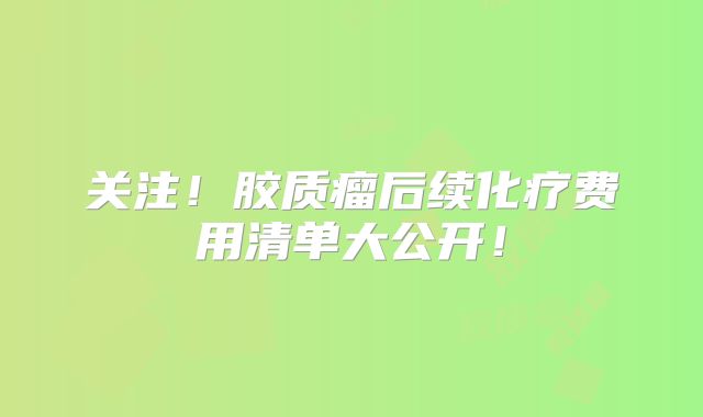 关注！胶质瘤后续化疗费用清单大公开！