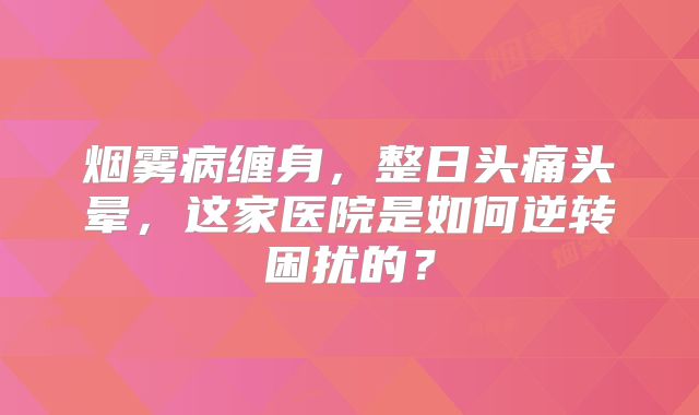 烟雾病缠身，整日头痛头晕，这家医院是如何逆转困扰的？