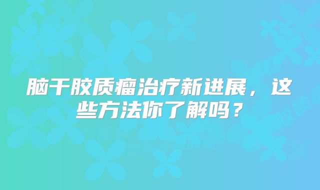 脑干胶质瘤治疗新进展，这些方法你了解吗？