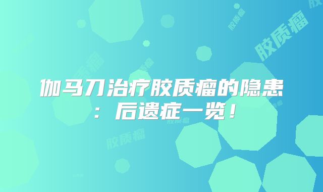 伽马刀治疗胶质瘤的隐患：后遗症一览！