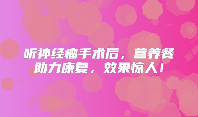 听神经瘤手术后，营养餐助力康复，效果惊人！