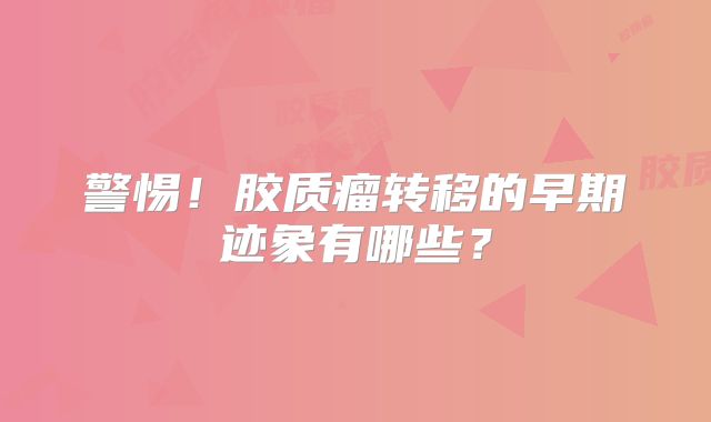 警惕！胶质瘤转移的早期迹象有哪些？