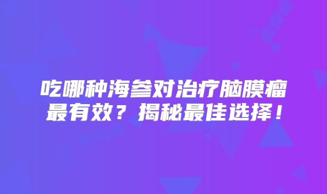 吃哪种海参对治疗脑膜瘤最有效？揭秘最佳选择！