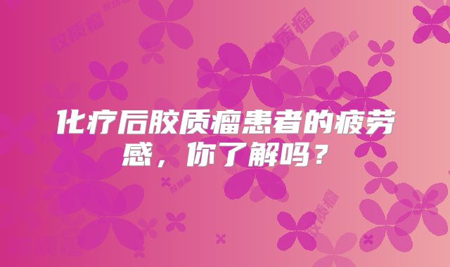 化疗后胶质瘤患者的疲劳感，你了解吗？