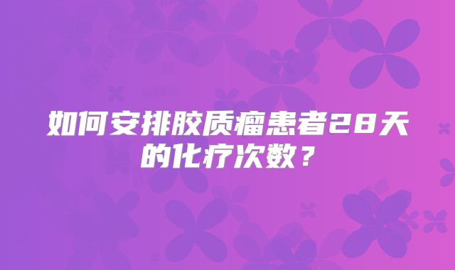 如何安排胶质瘤患者28天的化疗次数？