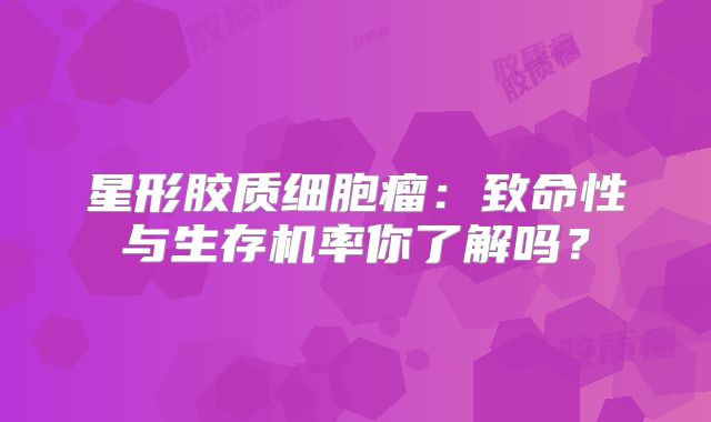 星形胶质细胞瘤：致命性与生存机率你了解吗？