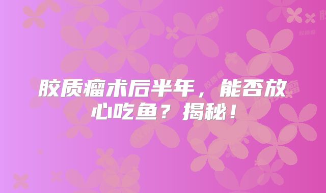 胶质瘤术后半年，能否放心吃鱼？揭秘！