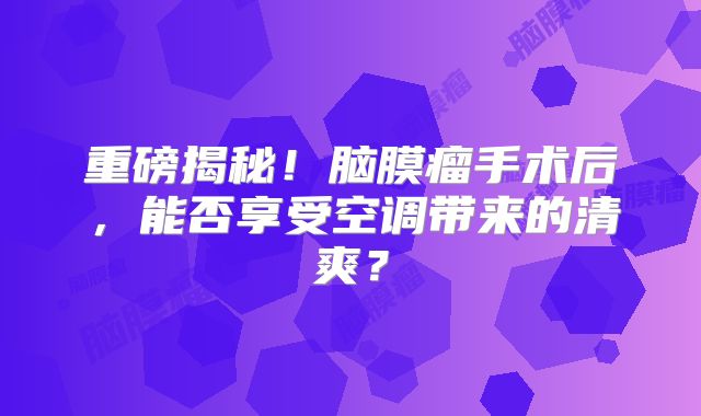 重磅揭秘！脑膜瘤手术后，能否享受空调带来的清爽？
