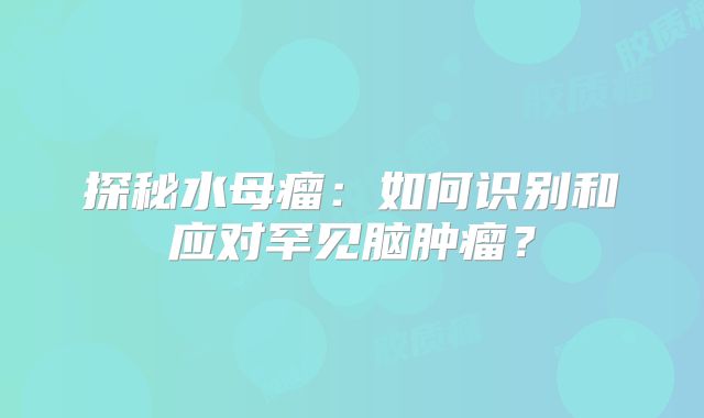 探秘水母瘤：如何识别和应对罕见脑肿瘤？