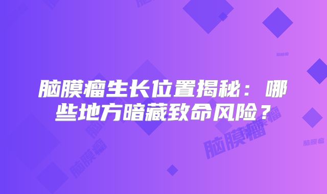 脑膜瘤生长位置揭秘：哪些地方暗藏致命风险？