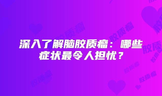 深入了解脑胶质瘤：哪些症状最令人担忧？