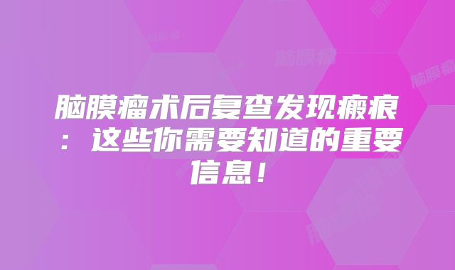 脑膜瘤术后复查发现瘢痕：这些你需要知道的重要信息！