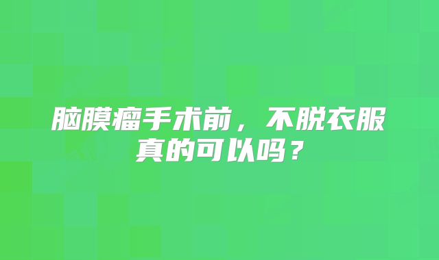 脑膜瘤手术前，不脱衣服真的可以吗？