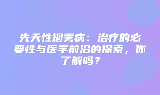 先天性烟雾病：治疗的必要性与医学前沿的探索，你了解吗？
