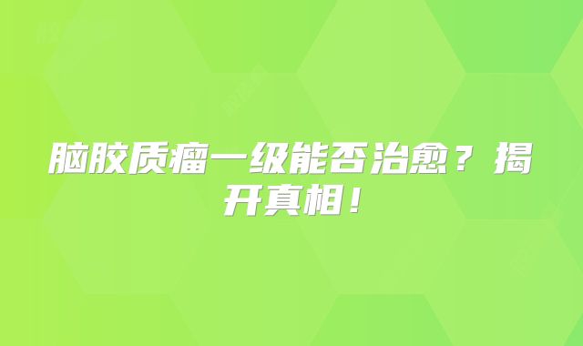 脑胶质瘤一级能否治愈？揭开真相！