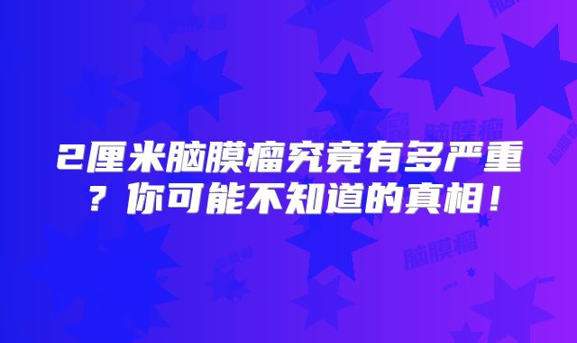 2厘米脑膜瘤究竟有多严重？你可能不知道的真相！