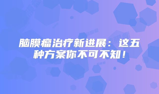脑膜瘤治疗新进展：这五种方案你不可不知！