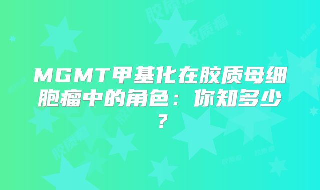 MGMT甲基化在胶质母细胞瘤中的角色：你知多少？