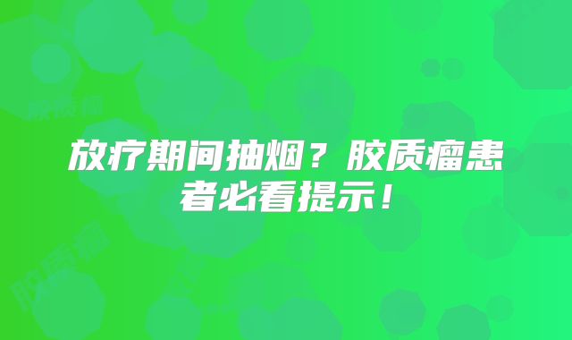 放疗期间抽烟？胶质瘤患者必看提示！