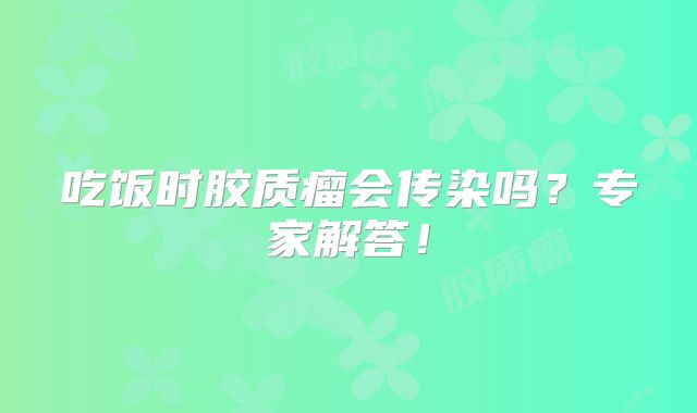 吃饭时胶质瘤会传染吗？专家解答！