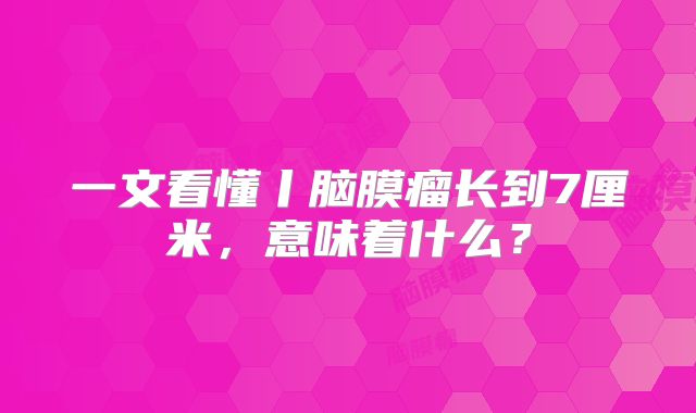 一文看懂丨脑膜瘤长到7厘米，意味着什么？