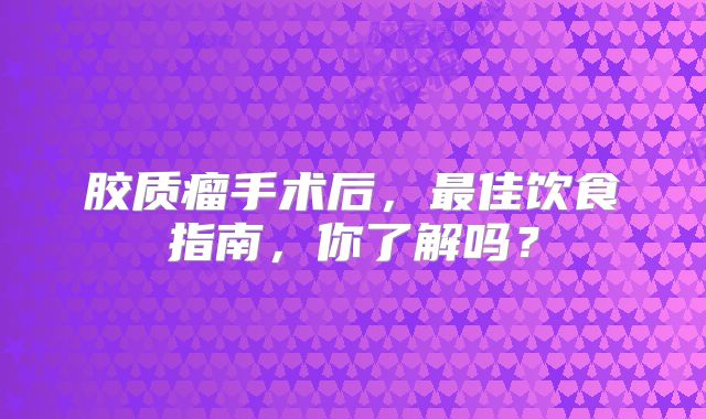 胶质瘤手术后，最佳饮食指南，你了解吗？
