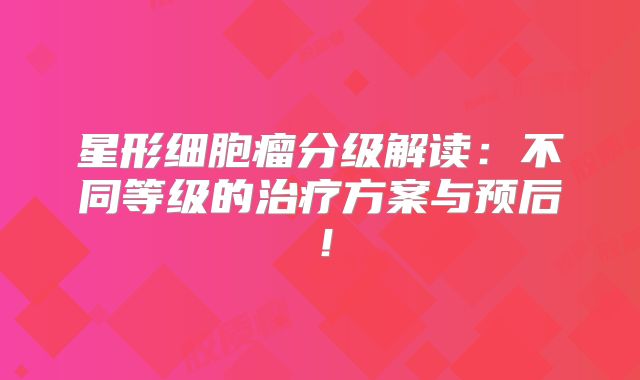 星形细胞瘤分级解读：不同等级的治疗方案与预后！