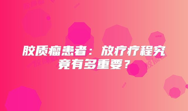 胶质瘤患者：放疗疗程究竟有多重要？