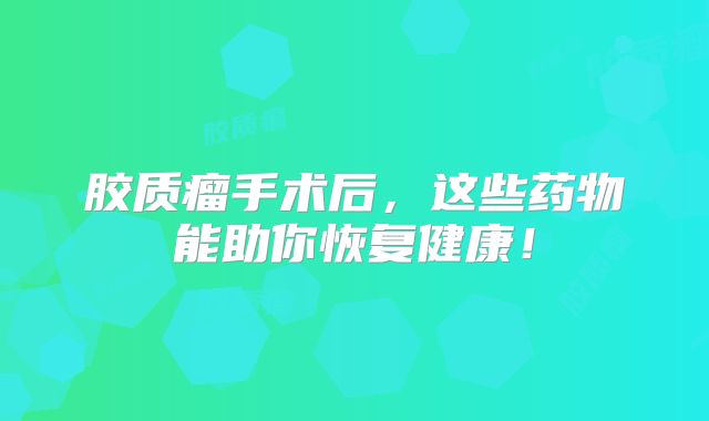 胶质瘤手术后，这些药物能助你恢复健康！