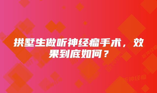 拱墅生做听神经瘤手术，效果到底如何？