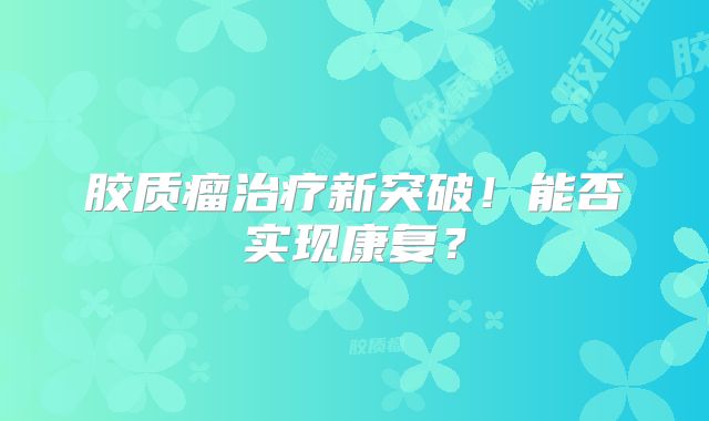 胶质瘤治疗新突破！能否实现康复？