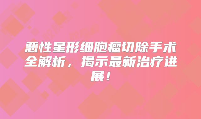 恶性星形细胞瘤切除手术全解析，揭示最新治疗进展！
