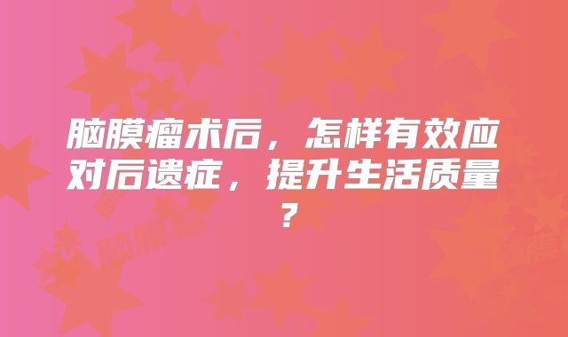 脑膜瘤术后，怎样有效应对后遗症，提升生活质量？