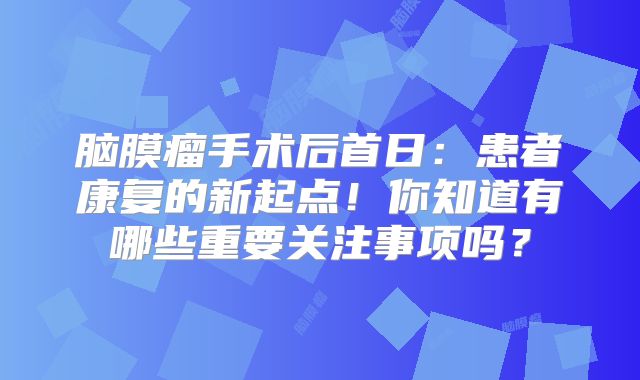 脑膜瘤手术后首日：患者康复的新起点！你知道有哪些重要关注事项吗？