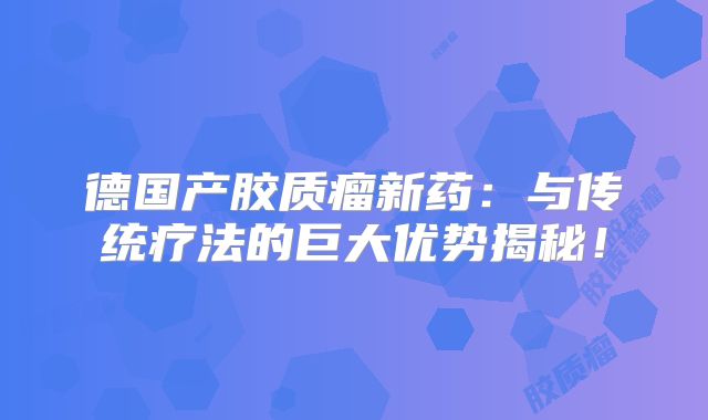 德国产胶质瘤新药：与传统疗法的巨大优势揭秘！