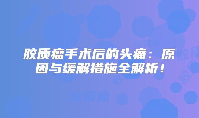 胶质瘤手术后的头痛：原因与缓解措施全解析！