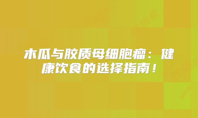 木瓜与胶质母细胞瘤：健康饮食的选择指南！