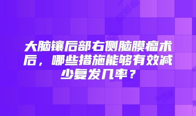 大脑镶后部右侧脑膜瘤术后，哪些措施能够有效减少复发几率？