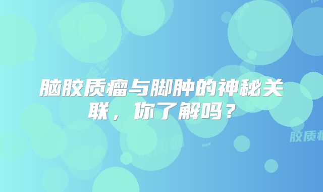 脑胶质瘤与脚肿的神秘关联，你了解吗？
