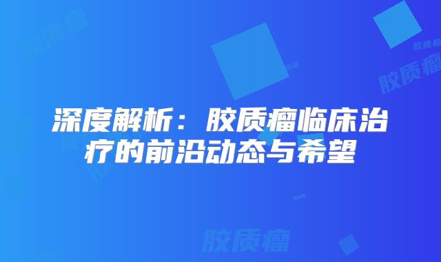 深度解析：胶质瘤临床治疗的前沿动态与希望