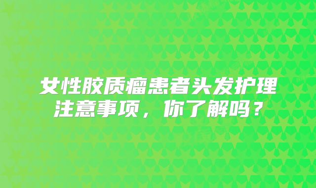 女性胶质瘤患者头发护理注意事项，你了解吗？