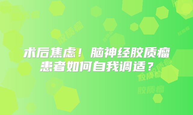 术后焦虑！脑神经胶质瘤患者如何自我调适？