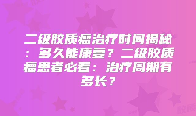 二级胶质瘤治疗时间揭秘：多久能康复？二级胶质瘤患者必看：治疗周期有多长？